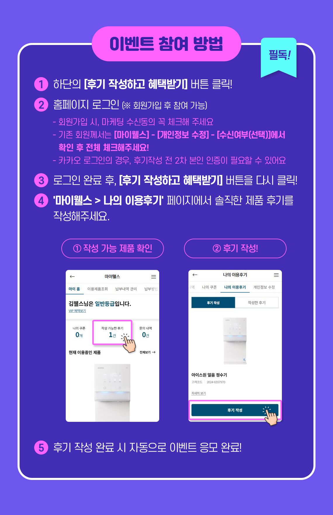 이벤트 참여방법 : 1.후기 작성하고 혜택 받기 버튼 클릭 2.홈페이지 로그인(회원가입 후 참여가능) 3.로그인 후 '마이웰스>나의 이용후기'페이지에서 솔직한 제품 후기 작성 4.후기 작성 완료 시 자동으로 이벤트 응모 완료!