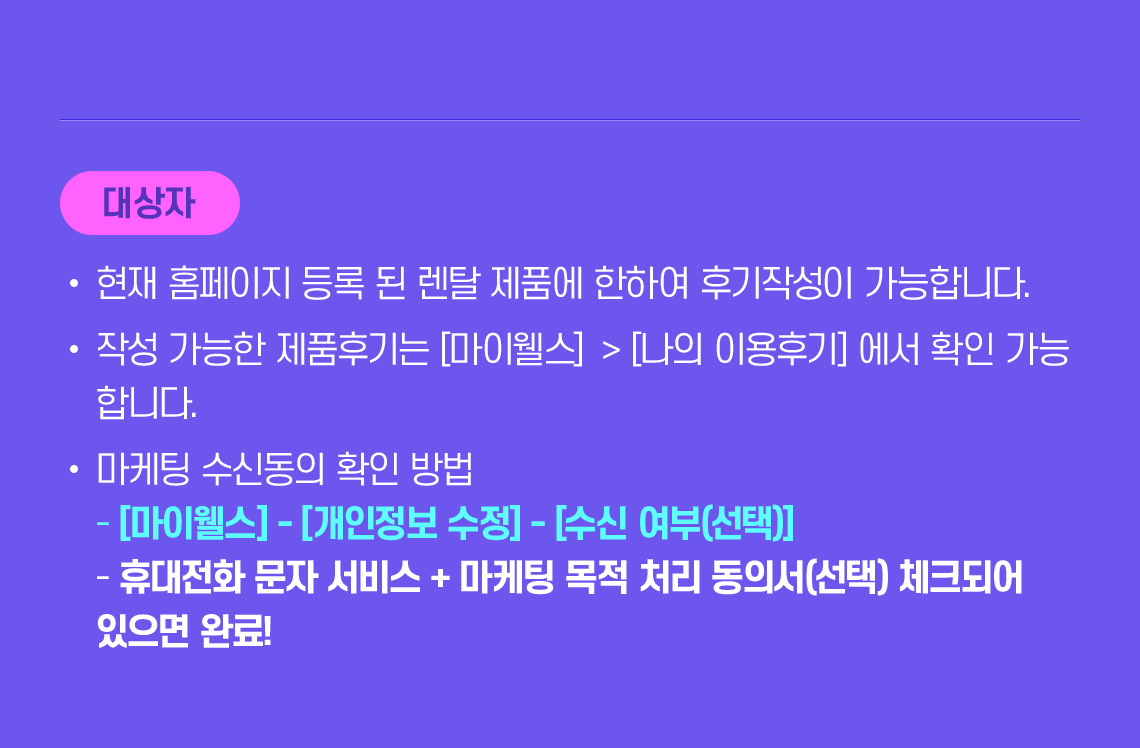대상자 유의사항 : 홈페이지 등록 된 렌탈 제품 한하여 후기 작성/작성한 후기는 [마이웰스]>[나의 이용후기] 에서 확인 가능 /마케팅 수신동의 확인 방법 :[마이웰스] - [개인정보 수정] - [수신 여부(선택)], 휴대전화 문자 서비스 + 마케팅 목적 처리 동의서(선택) 체크되어 있으면 완료!